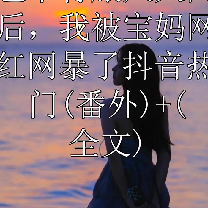 包下青旅八人间后，我被宝妈网红网暴了抖音热门(番外)+(全文)